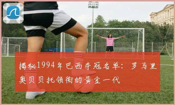 揭秘1994年巴西夺冠名单:罗马里奥贝贝托领衔的黄金一代