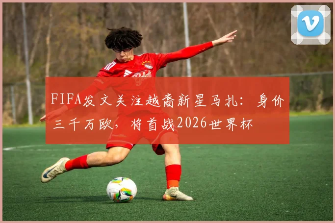FIFA发文关注越裔新星马扎:身价三千万欧,将首战2026世界杯