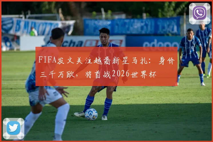 FIFA发文关注越裔新星马扎:身价三千万欧,将首战2026世界杯